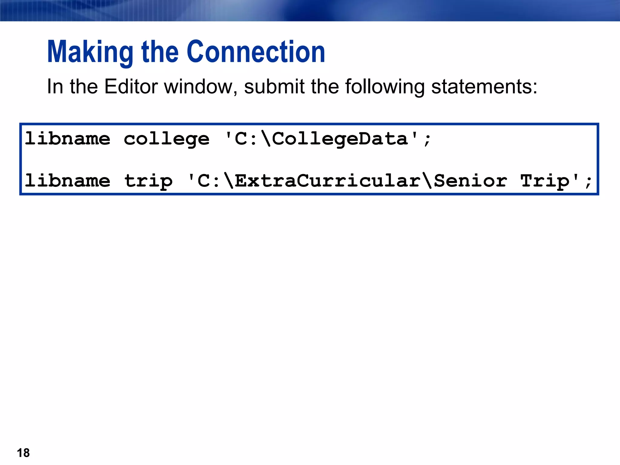 In the Editor window, submit the following statements: Making the Connection libname college 'C:\CollegeData';  libname trip 'C:\ExtraCurricular\Senior Trip'; 