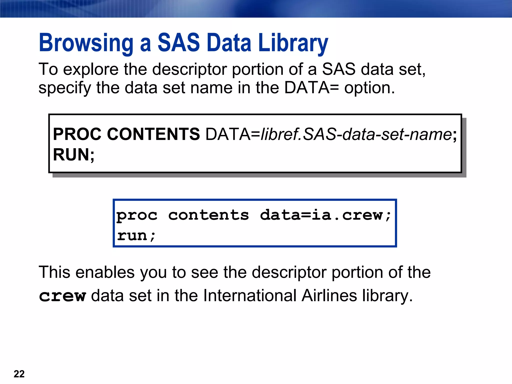 To explore the descriptor portion of a SAS data set, specify the data set name in the DATA= option. Browsing a SAS Data Library PROC CONTENTS  DATA= libref.SAS-data-set-name ; RUN; This enables you to see the descriptor portion of the  crew  data set in the International Airlines library. proc contents data=ia.crew; run; 