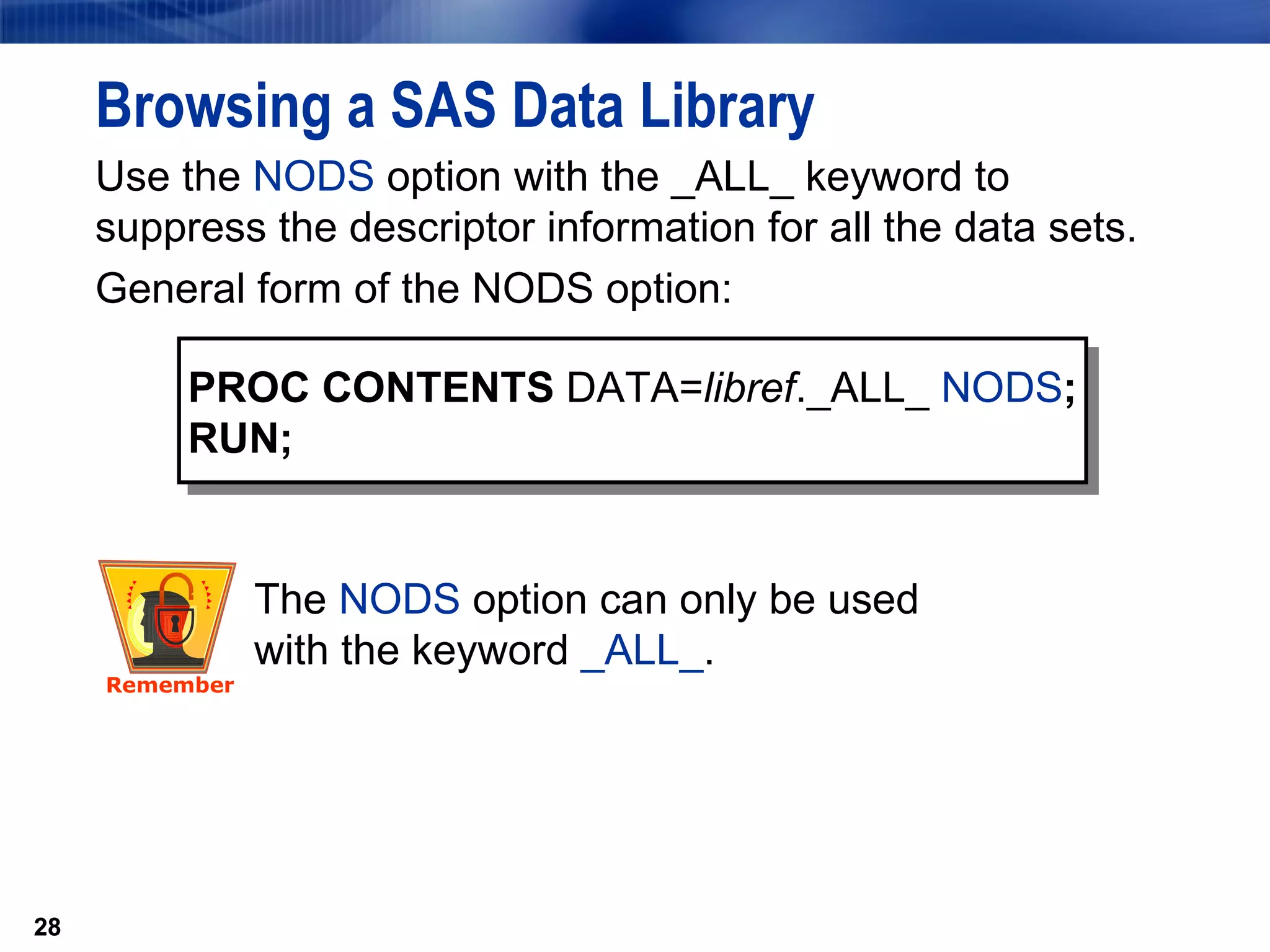 Use the  NODS  option with the _ALL_ keyword to suppress the descriptor information for all the data sets.  General form of the NODS option: Browsing a SAS Data Library PROC CONTENTS  DATA= libref ._ALL_  NODS ; RUN; The  NODS  option can only be used with the keyword  _ALL_ .  Remember 