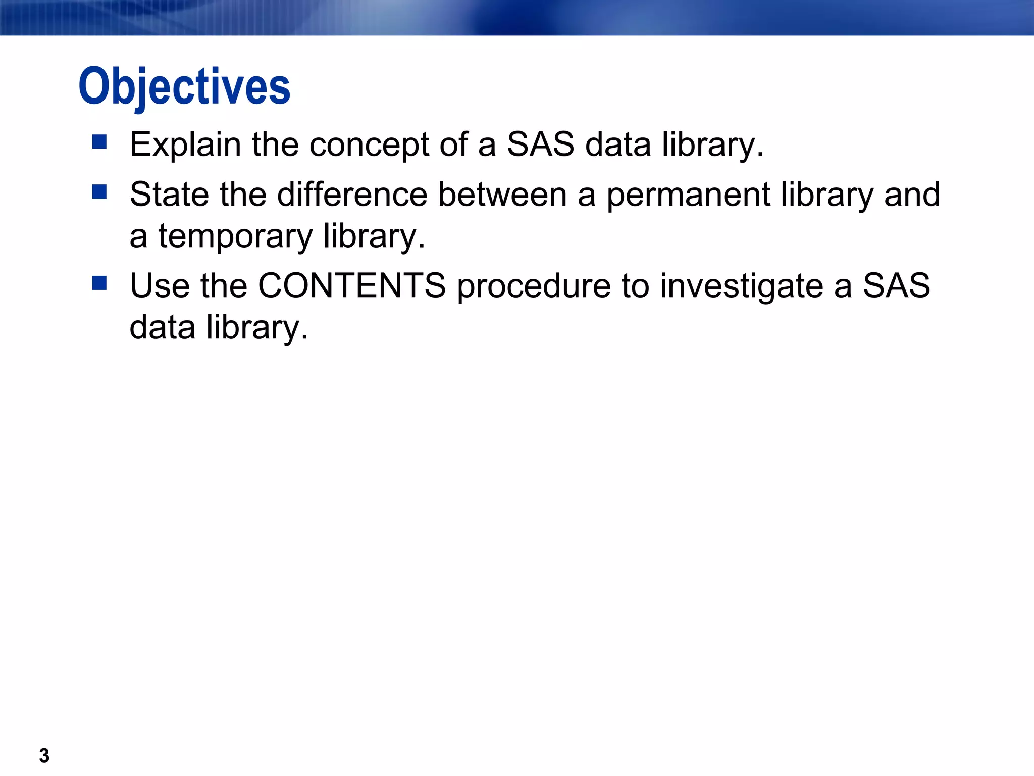 Objectives Explain the concept of a SAS data library. State the difference between a permanent library and a temporary library. Use the CONTENTS procedure to investigate a SAS data library. 