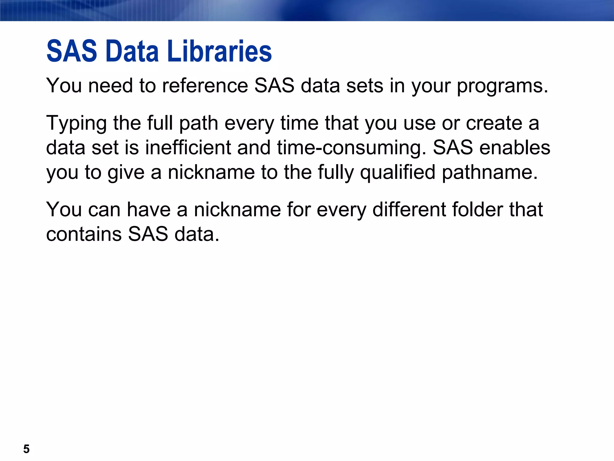 SAS Data Libraries You need to reference SAS data sets in your programs.  Typing the full path every time that you use or create a data set is inefficient and time-consuming. SAS enables you to give a nickname to the fully qualified pathname. You can have a nickname for every different folder that contains SAS data. 