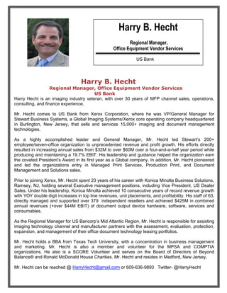 Harry B. Hecht
                                                            Regional Manager,
                                                    Office Equipment Vendor Services

                                                                US Bank




                                   Harry B. Hecht
                   Regional Manager, Office Equipment Vendor Services
                                       US Bank
Harry Hecht is an imaging industry veteran, with over 30 years of MFP channel sales, operations,
consulting, and finance experience.

Mr. Hecht comes to US Bank from Xerox Corporation, where he was VP/General Manager for
Stewart Business Systems, a Global Imaging Systems/Xerox core operating company headquartered
in Burlington, New Jersey, that sells and services 15,000+ imaging and document management
technologies.

As a highly accomplished leader and General Manager, Mr. Hecht led Stewart’s 200+
employee/seven-office organization to unprecedented revenue and profit growth. His efforts directly
resulted in increasing annual sales from $32M to over $60M over a four-and-a-half year period while
producing and maintaining a 19.7% EBIT. His leadership and guidance helped the organization earn
the coveted President’s Award in its first year as a Global company. In addition, Mr. Hecht pioneered
and led the organizations entry in Managed Print Services, Production Print, and Document
Management and Solutions sales.

Prior to joining Xerox, Mr. Hecht spent 23 years of his career with Konica Minolta Business Solutions,
Ramsey, NJ, holding several Executive management positions, including Vice President, US Dealer
Sales. Under his leadership, Konica Minolta achieved 10 consecutive years of record revenue growth
with YOY double digit increases in top line revenues, unit placements, and profitability. His staff of 63,
directly managed and supported over 379 independent resellers and achieved $425M in combined
annual revenues (+over $44M EBIT) of document output device hardware, software, services and
consumables.

As the Regional Manager for US Bancorp’s Mid Atlantic Region, Mr. Hecht is responsible for assisting
imaging technology channel and manufacturer partners with the assessment, evaluation, protection,
expansion, and management of their office document technology leasing portfolios.

Mr. Hecht holds a BBA from Texas Tech University, with a concentration in business management
and marketing. Mr. Hecht is also a member and volunteer for the MPSA and COMPTIA
organizations. He also is a SCORE Volunteer and serves on the Board of Directors of Beyond
Balance® and Ronald McDonald House Charities. Mr. Hecht and resides in Medford, New Jersey.

Mr. Hecht can be reached @ HarryHecht@gmail.com or 609-636-9893 Twitter- @HarryHecht
 