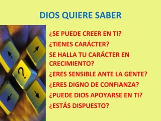 DIOS QUIERE SABER ¿SE PUEDE CREER EN TI? ¿TIENES CARÁCTER? SE HALLA TU CARÁCTER EN CRECIMIENTO? ¿ERES SENSIBLE ANTE LA GENTE? ¿ERES DIGNO DE CONFIANZA? ¿PUEDE DIOS APOYARSE EN TI? ¿ESTÁS DISPUESTO? 