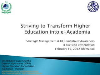 Strategic Management & HEC Initiatives Awareness
                                                    IT Division Presentation
                                               February 15, 2012 Islamabad



Ch Abdulla Fayyaz Chattha
Director Operations (PERN)
Higher Education Commission
Islamabad – Pakistan
achattha@hec.gov.pk, achattha@pern.edu.pk
http://www.hec.gov.pk ; http://www.pern.edu.pk
 