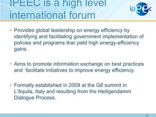 IPEEC is a high level
international forum
 Provides global leadership on energy efficiency by

identifying and facilitating government implementation of
policies and programs that yield high energy-efficiency
gains.
 Aims to promote information exchange on best practices

and facilitate initiatives to improve energy efficiency.
 Formally established in 2009 at the G8 summit in

L'Aquila, Italy and resulting from the Heiligendamm
Dialogue Process.

12

 