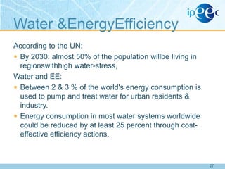 Water &EnergyEfficiency
According to the UN:
 By 2030: almost 50% of the population willbe living in
regionswithhigh water-stress,
Water and EE:
 Between 2 & 3 % of the world's energy consumption is
used to pump and treat water for urban residents &
industry.
 Energy consumption in most water systems worldwide
could be reduced by at least 25 percent through costeffective efficiency actions.

27

 