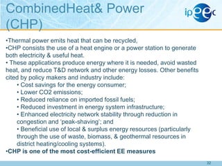 CombinedHeat& Power
(CHP)
•Thermal power emits heat that can be recycled,
•CHP consists the use of a heat engine or a power station to generate
both electricity & useful heat.
• These applications produce energy where it is needed, avoid wasted
heat, and reduce T&D network and other energy losses. Other benefits
cited by policy makers and industry include:
• Cost savings for the energy consumer;
• Lower CO2 emissions;
• Reduced reliance on imported fossil fuels;
• Reduced investment in energy system infrastructure;
• Enhanced electricity network stability through reduction in
congestion and „peak-shaving‟; and
• Beneficial use of local & surplus energy resources (particularly
through the use of waste, biomass, & geothermal resources in
district heating/cooling systems).
•CHP is one of the most cost-efficient EE measures
32

 