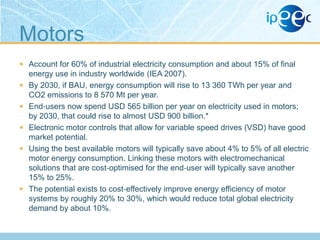 Motors
 Account for 60% of industrial electricity consumption and about 15% of final
energy use in industry worldwide (IEA 2007).
 By 2030, if BAU, energy consumption will rise to 13 360 TWh per year and
CO2 emissions to 8 570 Mt per year.

 End‐users now spend USD 565 billion per year on electricity used in motors;
by 2030, that could rise to almost USD 900 billion.*
 Electronic motor controls that allow for variable speed drives (VSD) have good
market potential.
 Using the best available motors will typically save about 4% to 5% of all electric

motor energy consumption. Linking these motors with electromechanical
solutions that are cost‐optimised for the end‐user will typically save another
15% to 25%.
 The potential exists to cost‐effectively improve energy efficiency of motor
systems by roughly 20% to 30%, which would reduce total global electricity
demand by about 10%.

 