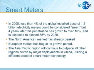 Smart Meters
 In 2008, less than 4% of the global installed base of 1.5

billion electricity meters could be considered “smart” but
4 years later this penetration has grown to over 18%, and
is expected to exceed 55% by 2020.
 The North American market has already peaked
 European market has begun its growth period.
 The Asia Pacific region will continue to outpace all other
regions driven by major deployments in China, utilizing a
different breed of smart meter technology.

 