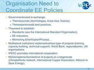 Organisation Need to
Coordinate EE Policies
 Governmentsneed to exchange:

Theirresources (technologies, know-how, finance),
 Theirexperiences& best practices,
Theyneed to establish:
 Standards (see the International Standard Organisation),
 EE Indicators,
 Monitoring &VerificationProcess…
Multilateral institutions implementvarious type of projects (training,
capacity building, technical support): World Bank, regionalbanks, UN
organisations;
IPEEC promotes international cooperation;
NGOsimplementsimilarkind of projects on a largerscale
(ClimateWorks network, International Copper Association, Alliance to
Save Energy).









45

 