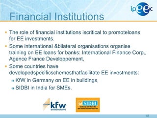 Financial Institutions
 The role of financial institutions iscritical to promoteloans

for EE investments.
 Some international &bilateral organisations organise
training on EE loans for banks: International Finance Corp.,
Agence France Developpement,
 Some countries have
developedspecificschemesthatfacilitate EE investments:
 KfW in Germany on EE in buildings,
 SIDBI in India for SMEs.

57

 