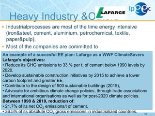 Heavy Industry &Others
 Industrialprocesses are most of the time energy intensive

(iron&steel, cement, aluminium, petrochemical, textile,
paper&pulp),
 Most of the companies are committed to
significantlyreducetheirenergy Lafarge as a WWF ClimateSavers
An example of a succesful EE plan: use.
Lafarge’s objectives:
• Reduce its GHG emissions to 33 % per t. of cement below 1990 levels by
2020,
• Develop sustainable construction initiatives by 2015 to achieve a lower
carbon footprint and greater EE,
• Contribute to the design of 500 sustainable buildings (2015),
• Advocate for ambitious climate change policies, through trade associations
and international organisations as well as for post-2020 climate policies.
Between 1990 & 2010, reduction of:
• 21.7% of its net CO2 emissions/t of cement,
• 36.5% of its absolute CO2 gross emissions in industrialized countries.
58

 