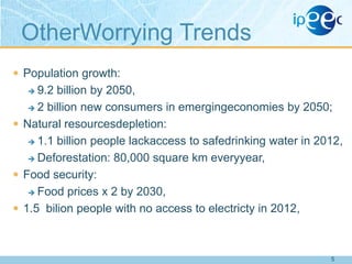 OtherWorrying Trends
 Population growth:

9.2 billion by 2050,
 2 billion new consumers in emergingeconomies by 2050;
 Natural resourcesdepletion:
 1.1 billion people lackaccess to safedrinking water in 2012,
 Deforestation: 80,000 square km everyyear,
 Food security:
 Food prices x 2 by 2030,
 1.5 bilion people with no access to electricty in 2012,


5

 
