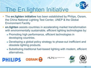 The En.lighten Initiative
 The en.lighten initiative has been established by Philips, Osram,

the China National Lighting Test Center, UNEP & the Global
Environment Facility
 en.lighten assists countries in accelerating market transformation
with environmentally sustainable, efficient lighting technologies by:
 Promoting high performance, efficient technologies in
developing countries.
 Developing a global policy strategy to phase-out inefficient and
obsolete lighting products.
 Substituting traditional fuel-based lighting with modern, efficient
alternatives.

62

 