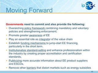 Moving Forward
Governments need to commit and also provide the following:
 Overarching policy framework combining mandatory and voluntary
policies and strengthening enforcement;
 Promote greater awareness of EE
 Play an essential role as integrator of the value chain
 Establish funding mechanisms to jump-start EE financing,
particularly in the short term.
 Institutionalize standard-selling and enhance professionalism within
the industry by creating proper accreditation and certification
standards,
 Publicizing more accurate information about EE product suppliers
and ESCOs.
 Remove other barriers that distort markets such as energy subsidies
65

 