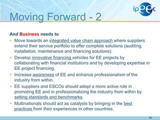 Moving Forward - 2
And Business needs to
 Move towards an integrated value chain approach where suppliers
extend their service portfolio to offer complete solutions (auditing,
installation, maintenance and financing solutions).
 Develop innovative financing vehicles for EE projects by
collaborating with financial institutions and by developing expertise in
EE project financing.
 Increase awareness of EE and enhance professionalism of the
industry from within.
 EE suppliers and ESCOs should adopt a more active role in
promoting EE and in professionalizing the industry from within by
setting standards and benchmarks.
 Multinationals should act as catalysts by bringing in the best
practices from their experiences in other countries.
66

 