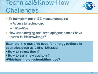 Technical&Know-How
Challenges
 To beimplemented, EE measuresrequire:

Access to technology,
 Know-how.
 How canemerging and developingeconomies have
access to thisknowledge?


Example: the massive need for energyauditors in
countries such as China &Russia
• How to select them?
• How to train new auditors?
•Whichtechnologyshouldthey use?

68

 