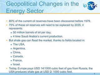 Geopolitical Changes in the
Energy Sector
 80% of the current oil reserves have been discovered before 1979,
 75% of these oil reserves will need to be replaced by 2035, it

represents:
 50 million barrels of oil per day,
 4 time Saudi Arabia‟s current production.
 But shale gas can flood the market, thanks to fields located in:
 The USA,
 Argentina,
 China,
 Canada,
 France,
 Israel.
 Today, Europe pays USD 14/1000 cubic feet of gas from Russia, the
USA produces shale gas at USD 2/ 1000 cubic feet.

6

 