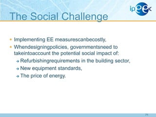 The Social Challenge
 Implementing EE measurescanbecostly,
 Whendesigningpolicies, governmentsneed to

takeintoaccount the potential social impact of:
 Refurbishingrequirements in the building sector,
 New equipment standards,
 The price of energy.

71

 