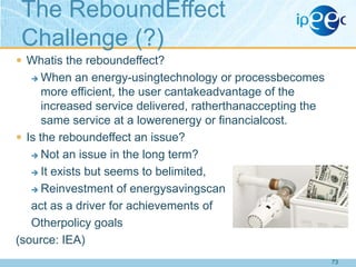The ReboundEffect
Challenge (?)
 Whatis the reboundeffect?

When an energy-usingtechnology or processbecomes
more efficient, the user cantakeadvantage of the
increased service delivered, ratherthanaccepting the
same service at a lowerenergy or financialcost.
 Is the reboundeffect an issue?
 Not an issue in the long term?
 It exists but seems to belimited,
 Reinvestment of energysavingscan
act as a driver for achievements of
Otherpolicy goals
(source: IEA)


73

 