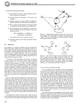 O SIGGRAPH '90, Dallas, August 6-10, 1990
We make the following assumptions:
(1) Only surfaces are relevant. The scattering or absorp-
tion of volumes can be ignored.
(2) Curved surfaces are important. The world is not
polygonal.
(3) Shadows, penumbras, texture, diffuse interreflection,
specular reflection, and refraction are all important.
(4) We can ignore the phenomena of fluorescence (light
wavelength crosstalk), polarization, and diffraction.
(5) Surface properties can be expressed as a linear com-
bination of diffuse and specular reflectance and trans-
mission functions:
BDF =kd~BRDFdity + ksrB1~DF~pec+
kdtBTDFdi// + kstBTDFspec
The coet-ficients klj are not assumed constant.
(6) Specular surfaces are not rough; all specular interac-
tion is ideal.
3.1 Approach
Our approach is a hybrid of radiosity and ray tracing ideas.
Rather than patch together these two Mgorithms, however, we
seek a simple, coherent, hybrid algorithm. To provide the great-
est generality of shape primitives and optical effects, we choose
ray tracing as the visibility algorithm. Because ray tracing is
weak at simulating global diffuse interaction, the principal task
before us is therefore to determine an etficient method for calcu-
lating radiosities using ray tracing.
To exploit the view-independence and coherence of radiosity,
we store radioslty with each diffuse surface, using an adaptive
radiosity texture, or rex. A rex records the pattern of light and
shadow and color bleeding on a surface. We store radiosity as
a texture, rather than as a polygonization, in order to decouple
the data structures for geometry and shading, and to facilitate
adaptive subdivision of radieslty information; and we store it
with the surface, ratlier than in a global octree [Ward88], or in a
light image, based on the intuition that radiosities are intrinsic
properties of a surface. We expect that the memory required for
rexes will not be excessive, since dense sampling of radiosity will
be necessary only where it has a high gradient, such as at shadow
edges.
Next we need a general technique for computing the rexes.
The paths by which photons travel through a scene can motivate
our algorithm (figure 2). We can characterize each interaction
along a photon's path from light (L) to eye (E) as either diffuse
(D) or specular (S). Each path can therefore be labeled with
some string in the set given by the regular expression L(D]S)*E.
Classic ray tracing simulates only LDS*E [LS*E paths, while
classic radioslty simulates only LD*E. Eye ray tracing has dif-
ficulty finding paths such as LS+DE because it doesn't know
where to look for specularly reflected light when integrating the
hemisphere. Such paths are easily simulated by light ray tracing,
however.
We digress for a moment to discuss units. Light rays carry
power (energy/time) and eye rays carry intensity (energy / (time
* projected area * solid angle)). Each light ray carries a fraction
Figure 2: Selected photon paths from light (L) to eye (E) by
way of diffuse (D) and specular (S) surfaces. For simplicity, the
surfaces shown are entirely diffuse or entirely specular; normally
each surface would be a mixture.
D
° /
Figure 3: Left: first level light ray tracing propagates photons
from the light to the first diffuse surface on a path (e.g. LD
and LSD); higher levels of progressive light ray tracing simulate
indirect diffuse interaction (e.g. LDD). Right: eye ray trac-
ing shoots rays from the eye, extracting radiosities from diffuse
surfaces (e.g. it traces DE and DSE in reverse).
of the total power emitted by the light.
We can simulate paths of the form LS*D by shooting light
rays (photons) into the scene, depositing the photon's power into
the rex of the first diffuse surface encountered (figure 3, left).
Such a light ray tracing pass will compute a first approximation
to the radiosities. This can be followed by an eye ray tracing pass
in which we trace DS*E paths in a backward direction, extract-
ing intensity from the rex of the first diffuse surface encountered
(figure 3, right). The net effect of these two passes will be the
simulation of all LS*DS*E paths. The rays of the two passes
"meet in the middle" to exchange information. To simulate dif-
fuse interreflection, we shoot progressively from bright surfaces
[Cohen88] during the light ray tracing pass, thereby accounting
for all paths: L(S*D)*S*E = L(D[S)*E. We call these two
passes the light pass and eye pass. Such bidirectional ray tracing
using adaptive radiosity textures can thus simulate all photon
paths, in principle.
Our bidirectional ray tracing algorithm is thus a hybrid. From
radiosity we borrowed the idea of saving and reusing the diffuse
component, whicil is view-independent, and from ray tracing we
borrowed the idea of discarding and recomputing the specular
component, which is view-dependent.
148
 