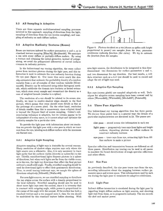 ~ ComputerGraphics,Volume24, Number4, August1990
3.2 All Sampling is Adaptive
There are three separate multidimensional sampling processes
involved in this approach: sampling of directions from the light,
sampling of directions from the eye (screen sampling), and sam-
pling of radiosity on each diffuse surface.
3.3 Adaptive Radiosity Textures (Rexes)
Rexes are textures indexed by surface parameters u and v, as in
standard texture mapping [Blinn76], [Heckbert86]. We associate
a rex with every diffuse or partially-diffuse surface. By using
a texture and retaining the initial geometry, instead of polygo-
nizing, we avoid the polygonized silhouettes of curved surfaces
common in radiosity pictures.
In the bidirectional ray tracing algorithm, the rexes collect
power from incident photons during the light pass, and this in-
formation is used to estimate the true radiosity function during
the eye pass (figure 4). Our rexes thus serve much like den-
sity estimators that estimate the probability density of a random
variable from a set of samples of that random variable [Silver-
man86]. Density can be estimated using either histogram meth-
ods, which subdivide the domain into buckets; or kernel estima-
tors, which store every sample and reconstrnct the density as a
sum of weighted kernels (similar to a spline).
The resolution of a rex should be related to its screen size.
Ideally, we want to resolve shadow edges sharply in the final
picture, which means that rexes should store details as fine as
the preimage of a screen pixel. On the other hand, resolution
of details smaller than this is unnecessary, since subpixel detail
is beyond the Nyquist limit of screen sampling. Cohen's sub-
structuring technique is adaptive, but its criteria appear to be
independent of screen space, so it cannot adapt and optimize the
radiosity samples for a particular view.
To provide the light pass with information about rex resolu-
tion we precede the light pass with a size pass in which we trace
rays from the eye, labeling each diffuse surface with the minimum
rex feature size.
3.8.1 Adaptive Light Sampling
Adaptive sampling of light rays is desirable for seYeral reasons.
Sharp resolution of shadow edges requires rays only where the
light source sees a silhouette. Also, it is only necessary to trace
light paths that hit surfaces visible (directly or indirectly) to the
eye. Thirdly, omnidirectional lights disperse photons in a sphere
of directions, but when such lights are far from the visible scene,
as is the sun, the light ray directions that affect the final picture
subtend a small solid angle. Finally, stratified sampling should be
used for directional lights to effect their goniometric distribution.
Thus, to avoid tracing irrelevant rays, we sample the sphere of
directions adaptively [Sillion89], [Wallace89].
For area light sources, we use stratified sampling to distribute
the ray origins across the surface with a density proportional to
the local radiosity. Stratified sampling should also be used to
shoot more light rays near the normal, since it is intensity that
is constant with outgoing angle, while power is proportional to
the cosine of the angle with the normal. If the surface has both a
standard texture and a rex mapped onto it, then the rex should
be modulated by this standard texture before shooting. With
Figure 4: Photons incident on a rex (shown as spikes with height
proportional to power) are samples from the true, piecewise-
continuous radiosity function (the curve). We try to estimate
the function from the samples.
area light sources, the distribution to be integrated is thus four-
dimensional: two dimensions for surface parameters u and v,
and two dimensions for ray direction. For best results, a 4-D
data structure such as a k-d tree should be used to record and
adapt the set of light rays used.
3.3.2 Adaptive Eye Sampling
Eye rays (screen pixels) are sampled adaptively as well. Tech-
niques for adaptive screen sampling have been covered well by
others [Warnock69], [Whitted80], [Mitchell87], [Painter89].
3.4 Three Pass Algorithm
Our bidirectional ray tracing algorithm thus has three passes.
We discuss these passes here in a general way; the details of a
particular implementation are discussed in §4. The passes are:
size pass - record screen size information in each rex
light pass - progressively trace rays from lights and bright
surfaces, depositing photons on diffuse surfaces to
construct radiosity textures
eye pass - trace rays from eye, extracting light from dif-
fuse surfaces to make a picture
Specular reflection and transmission bounces are followed on all
three passes. Distribution ray tracing can be used in all passes
to simulate the broad distributions of rough specular reflections
and other effects.
3.4.1 Size Pass
As previously described, the size pass traces rays from the eye,
recording information about the mapping between surface pa-
rameter space and screen space. This information is used by each
rex during the light pass to terminate its adaptive subdivision.
3.4.2 Light Pass
Indirect diffuse interaction is simulated during the llght pass by
regarding bright diffuse surfaces as light sources, and shooting
light rays from them~ as in progressive radiosity. The rex records
the shot and unshot power.
149
 