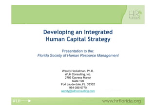Developing an Integrated
    Human Capital Strategy
               Presentation to the:
Florida Society of Human Resource Management



             Wendy Heckelman, Ph.D.
               WLH Consulting, Inc.
               2703 Cypress Manor
                     Suite 100
            Fort Lauderdale, FL 33332
                   954-385-0770
            wendy@wlhconsulting.com
 