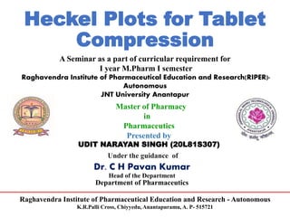 Raghavendra Institute of Pharmaceutical Education and Research - Autonomous
K.R.Palli Cross, Chiyyedu, Anantapuramu, A. P- 515721
Heckel Plots for Tablet
Compression
A Seminar as a part of curricular requirement for
I year M.Pharm I semester
Raghavendra Institute of Pharmaceutical Education and Research(RIPER)-
Autonomous
JNT University Anantapur
Master of Pharmacy
in
Pharmaceutics
Presented by
UDIT NARAYAN SINGH (20L81S307)
Under the guidance of
Dr. C H Pavan Kumar
Head of the Department
Department of Pharmaceutics
 