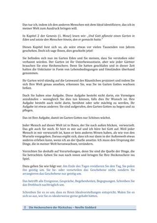 2	
   Die	
  Heckenschere	
  der	
  Rückschau	
  –	
  Neville	
  Goddard	
  
	
  
	
  
Das	
  tue	
  ich,	
  indem	
  ich	
  den	
  anderen	
  Menschen	
  mit	
  dem	
  Ideal	
  identifiziere,	
  das	
  ich	
  in	
  
meiner	
  Welt	
  zum	
  Ausdruck	
  bringen	
  will.	
  	
  
	
  
In	
   Kapitel	
   2	
   der	
   Genesis	
   (1.	
   Mose)	
   lesen	
   wir:	
   „Und	
  Gott	
  pflanzte	
  einen	
  Garten	
  in	
  
Eden	
  und	
  setzte	
  den	
  Menschen	
  hinein,	
  den	
  er	
  gemacht	
  hatte.“	
  	
  
	
  
Dieses	
   Kapitel	
   liest	
   sich	
   so,	
   als	
   wäre	
   etwas	
   vor	
   vielen	
   Tausenden	
   von	
   Jahren	
  
geschehen.	
  Doch	
  ich	
  sage	
  Ihnen,	
  dies	
  geschieht	
  jetzt!	
  
	
  
Sie	
   befinden	
   sich	
   nun	
   im	
   Garten	
   Eden	
   und	
   Sie	
   meinen,	
   dass	
   Sie	
   verstoßen	
   oder	
  
verbannt	
   würden.	
   Der	
   Garten	
   ist	
   Ihr	
   Unterbewusstsein,	
   aber	
   wie	
   jeder	
   Gärtner	
  
brauchen	
   Sie	
   eine	
   Heckenschere.	
   Denn	
   Sie	
   hatten	
   geschlafen	
   und	
   in	
   dieser	
   Zeit	
  
hatten	
  die	
  Unkräuter	
  in	
  Form	
  von	
  Lebensbedingungen	
  und	
  Umständen	
  überhand	
  
genommen.	
  
	
  
Ihr	
  Garten	
  wird	
  ständig	
  auf	
  die	
  Leinwand	
  des	
  Räumlichen	
  projiziert	
  und	
  indem	
  Sie	
  
sich	
   Ihre	
   Welt	
   genau	
   ansehen,	
   erkennen	
   Sie,	
   was	
   Sie	
   im	
   Garten	
   Gottes	
   wachsen	
  
ließen.	
  
	
  
Doch	
   Sie	
   haben	
   eine	
   Aufgabe.	
   Diese	
   Aufgabe	
   besteht	
   nicht	
   darin,	
   ein	
   Vermögen	
  
anzuhäufen	
   –	
   wenngleich	
   Sie	
   dies	
   tun	
   können,	
   falls	
   dies	
   Ihr	
   Wunsch	
   ist.	
   Ihre	
  
Aufgabe	
   besteht	
   auch	
   nicht	
   darin,	
   berühmt	
   oder	
   sehr	
   mächtig	
   zu	
   werden,	
   Ihr	
  
Aufgabe	
  ist	
  etwas	
  anderes:	
  Sie	
  sind	
  aufgerufen,	
  den	
  Garten	
  Gotten	
  zu	
  hegen	
  und	
  zu	
  
pflegen.	
  
	
  
Das	
  ist	
  Ihre	
  Aufgabe,	
  damit	
  im	
  Garten	
  Gottes	
  nur	
  Schönes	
  wächst.	
  
	
  
Jeder	
  Mensch	
  auf	
  dieser	
  Welt	
  ist	
  in	
  Ihnen,	
  der	
  Sie	
  nach	
  außen	
  blicken,	
  	
  verwurzelt.	
  
Das	
   gilt	
   auch	
   für	
   mich.	
   Er	
   hört	
   in	
   mir	
   auf	
   und	
   ich	
   höre	
   bei	
   Gott	
   auf.	
   Weil	
   jeder	
  
Mensch	
  in	
  mir	
  verwurzelt	
  ist,	
  kann	
  er	
  kein	
  anderes	
  Wesen	
  haben,	
  als	
  wie	
  von	
  den	
  
Wurzeln	
  vorgegeben.	
  Daraus	
  ergibt	
  sich,	
  dass	
  ich	
  nur	
  dann	
  in	
  der	
  Außenwelt	
  etwas	
  
anderes	
  erleben	
  kann,	
  wenn	
  ich	
  an	
  der	
  Quelle	
  ansetze.	
  Ich	
  muss	
  den	
  Ursprung	
  der	
  
Dinge,	
  die	
  in	
  meiner	
  Welt	
  heranwachsen,	
  verändern.	
  
	
  
Verzichten	
  Sie	
  deshalb	
  auf	
  Verurteilungen,	
  denn	
  Sie	
  sind	
  die	
  Quelle	
  der	
  Dinge,	
  die	
  
Sie	
  betrachten.	
  Gehen	
  Sie	
  nun	
  nach	
  innen	
  und	
  bringen	
  Sie	
  Ihre	
  Heckenschere	
  ins	
  
Spiel.	
  	
  
	
  
Dazu	
  gehen	
  Sie	
  wie	
  folgt	
  vor:	
  Am	
  Ende	
  des	
  Tages	
  revidieren	
  Sie	
  den	
  Tag,	
  Sie	
  polen	
  
ihn	
   geistig	
   um.	
   Sie	
   be-­‐	
   oder	
   verurteilen	
   das	
   Geschehene	
   nicht,	
   sondern	
   Sie	
  
arrangieren	
  das	
  Geschehene	
  nur	
  geistig	
  um.	
  
	
  
Das	
  betrifft	
  alle	
  Ereignisse,	
  Gespräche,	
  Begebenheiten,	
  Begegnungen.	
  Schreiben	
  Sie	
  
das	
  Drehbuch	
  nachträglich	
  um.	
  
	
  
Schreiben	
  Sie	
  es	
  so	
  um,	
  dass	
  es	
  Ihren	
  Idealvorstellungen	
  entspricht.	
  Malen	
  Sie	
  es	
  
sich	
  so	
  aus,	
  wie	
  Sie	
  es	
  idealerweise	
  gerne	
  gehabt	
  hätten.	
  
	
  
 