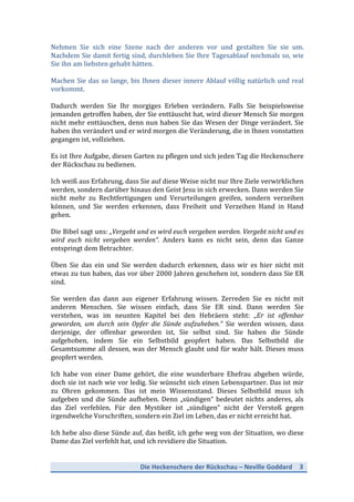 Die	
  Heckenschere	
  der	
  Rückschau	
  –	
  Neville	
  Goddard	
   3	
  
	
  
Nehmen	
   Sie	
   sich	
   eine	
   Szene	
   nach	
   der	
   anderen	
   vor	
   und	
   gestalten	
   Sie	
   sie	
   um.	
  
Nachdem	
  Sie	
  damit	
  fertig	
  sind,	
  durchleben	
  Sie	
  Ihre	
  Tagesablauf	
  nochmals	
  so,	
  wie	
  
Sie	
  ihn	
  am	
  liebsten	
  gehabt	
  hätten.	
  
	
  
Machen	
  Sie	
  das	
  so	
  lange,	
  bis	
  Ihnen	
  dieser	
  innere	
  Ablauf	
  völlig	
  natürlich	
  und	
  real	
  
vorkommt.	
  	
  
	
  
Dadurch	
   werden	
   Sie	
   Ihr	
   morgiges	
   Erleben	
   verändern.	
   Falls	
   Sie	
   beispielsweise	
  
jemanden	
  getroffen	
  haben,	
  der	
  Sie	
  enttäuscht	
  hat,	
  wird	
  dieser	
  Mensch	
  Sie	
  morgen	
  
nicht	
  mehr	
  enttäuschen,	
  denn	
  nun	
  haben	
  Sie	
  das	
  Wesen	
  der	
  Dinge	
  verändert.	
  Sie	
  
haben	
  ihn	
  verändert	
  und	
  er	
  wird	
  morgen	
  die	
  Veränderung,	
  die	
  in	
  Ihnen	
  vonstatten	
  
gegangen	
  ist,	
  vollziehen.	
  
	
  
Es	
  ist	
  Ihre	
  Aufgabe,	
  diesen	
  Garten	
  zu	
  pflegen	
  und	
  sich	
  jeden	
  Tag	
  die	
  Heckenschere	
  
der	
  Rückschau	
  zu	
  bedienen.	
  
	
  
Ich	
  weiß	
  aus	
  Erfahrung,	
  dass	
  Sie	
  auf	
  diese	
  Weise	
  nicht	
  nur	
  Ihre	
  Ziele	
  verwirklichen	
  
werden,	
  sondern	
  darüber	
  hinaus	
  den	
  Geist	
  Jesu	
  in	
  sich	
  erwecken.	
  Dann	
  werden	
  Sie	
  
nicht	
   mehr	
   zu	
   Rechtfertigungen	
   und	
   Verurteilungen	
   greifen,	
   sondern	
   verzeihen	
  
können,	
   und	
   Sie	
   werden	
   erkennen,	
   dass	
   Freiheit	
   und	
   Verzeihen	
   Hand	
   in	
   Hand	
  
gehen.	
  
	
  
Die	
  Bibel	
  sagt	
  uns:	
  „Vergebt	
  und	
  es	
  wird	
  euch	
  vergeben	
  werden.	
  Vergebt	
  nicht	
  und	
  es	
  
wird	
   euch	
   nicht	
   vergeben	
   werden“.	
   Anders	
   kann	
   es	
   nicht	
   sein,	
   denn	
   das	
   Ganze	
  
entspringt	
  dem	
  Betrachter.	
  
	
  
Üben	
   Sie	
   das	
   ein	
   und	
   Sie	
   werden	
   dadurch	
   erkennen,	
   dass	
   wir	
   es	
   hier	
   nicht	
   mit	
  
etwas	
  zu	
  tun	
  haben,	
  das	
  vor	
  über	
  2000	
  Jahren	
  geschehen	
  ist,	
  sondern	
  dass	
  Sie	
  ER	
  
sind.	
  
	
  
Sie	
   werden	
   das	
   dann	
   aus	
   eigener	
   Erfahrung	
   wissen.	
   Zerreden	
   Sie	
   es	
   nicht	
   mit	
  
anderen	
   Menschen.	
   Sie	
   wissen	
   einfach,	
   dass	
   Sie	
   ER	
   sind.	
   Dann	
   werden	
   Sie	
  
verstehen,	
   was	
   im	
   neunten	
   Kapitel	
   bei	
   den	
   Hebräern	
   steht:	
   „Er	
   ist	
   offenbar	
  
geworden,	
   um	
   durch	
   sein	
   Opfer	
   die	
   Sünde	
   aufzuheben.“	
   Sie	
   werden	
   wissen,	
   dass	
  
derjenige,	
   der	
   offenbar	
   geworden	
   ist,	
   Sie	
   selbst	
   sind.	
   Sie	
   haben	
   die	
   Sünde	
  
aufgehoben,	
   indem	
   Sie	
   ein	
   Selbstbild	
   geopfert	
   haben.	
   Das	
   Selbstbild	
   die	
  
Gesamtsumme	
  all	
  dessen,	
  was	
  der	
  Mensch	
  glaubt	
  und	
  für	
  wahr	
  hält.	
  Dieses	
  muss	
  
geopfert	
  werden.	
  
	
  
Ich	
   habe	
   von	
   einer	
   Dame	
   gehört,	
   die	
   eine	
   wunderbare	
   Ehefrau	
   abgeben	
   würde,	
  
doch	
  sie	
  ist	
  nach	
  wie	
  vor	
  ledig.	
  Sie	
  wünscht	
  sich	
  einen	
  Lebenspartner.	
  Das	
  ist	
  mir	
  
zu	
   Ohren	
   gekommen.	
   Das	
   ist	
   mein	
   Wissensstand.	
   Dieses	
   Selbstbild	
   muss	
   ich	
  
aufgeben	
  und	
  die	
  Sünde	
  aufheben.	
  Denn	
  „sündigen“	
  bedeutet	
  nichts	
  anderes,	
  als	
  
das	
   Ziel	
   verfehlen.	
   Für	
   den	
   Mystiker	
   ist	
   „sündigen“	
   nicht	
   der	
   Verstoß	
   gegen	
  
irgendwelche	
  Vorschriften,	
  sondern	
  ein	
  Ziel	
  im	
  Leben,	
  das	
  er	
  nicht	
  erreicht	
  hat.	
  
	
  
Ich	
  hebe	
  also	
  diese	
  Sünde	
  auf,	
  das	
  heißt,	
  ich	
  gehe	
  weg	
  von	
  der	
  Situation,	
  wo	
  diese	
  
Dame	
  das	
  Ziel	
  verfehlt	
  hat,	
  und	
  ich	
  revidiere	
  die	
  Situation.	
  
	
  
 