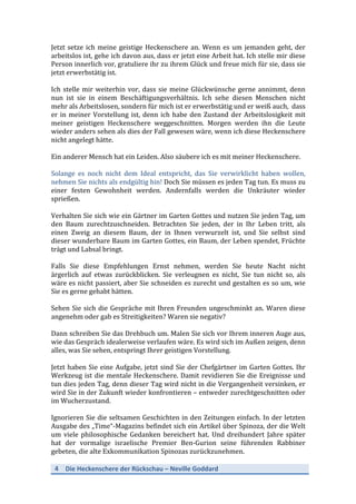 4	
   Die	
  Heckenschere	
  der	
  Rückschau	
  –	
  Neville	
  Goddard	
  
	
  
Jetzt	
  setze	
  ich	
  meine	
  geistige	
  Heckenschere	
  an.	
  Wenn	
  es	
  um	
  jemanden	
  geht,	
  der	
  
arbeitslos	
  ist,	
  gehe	
  ich	
  davon	
  aus,	
  dass	
  er	
  jetzt	
  eine	
  Arbeit	
  hat.	
  Ich	
  stelle	
  mir	
  diese	
  
Person	
  innerlich	
  vor,	
  gratuliere	
  ihr	
  zu	
  ihrem	
  Glück	
  und	
  freue	
  mich	
  für	
  sie,	
  dass	
  sie	
  
jetzt	
  erwerbstätig	
  ist.	
  
	
  
Ich	
  stelle	
  mir	
  weiterhin	
  vor,	
  dass	
  sie	
  meine	
  Glückwünsche	
  gerne	
  annimmt,	
  denn	
  
nun	
   ist	
   sie	
   in	
   einem	
   Beschäftigungsverhältnis.	
   Ich	
   sehe	
   diesen	
   Menschen	
   nicht	
  
mehr	
  als	
  Arbeitslosen,	
  sondern	
  für	
  mich	
  ist	
  er	
  erwerbstätig	
  und	
  er	
  weiß	
  auch,	
  	
  dass	
  
er	
  in	
  meiner	
  Vorstellung	
  ist,	
  denn	
  ich	
  habe	
  den	
  Zustand	
  der	
  Arbeitslosigkeit	
  mit	
  
meiner	
   geistigen	
   Heckenschere	
   weggeschnitten.	
   Morgen	
   werden	
   ihn	
   die	
   Leute	
  
wieder	
  anders	
  sehen	
  als	
  dies	
  der	
  Fall	
  gewesen	
  wäre,	
  wenn	
  ich	
  diese	
  Heckenschere	
  
nicht	
  angelegt	
  hätte.	
  
	
  
Ein	
  anderer	
  Mensch	
  hat	
  ein	
  Leiden.	
  Also	
  säubere	
  ich	
  es	
  mit	
  meiner	
  Heckenschere.	
  	
  
	
  
Solange	
   es	
   noch	
   nicht	
   dem	
   Ideal	
   entspricht,	
   das	
   Sie	
   verwirklicht	
   haben	
   wollen,	
  
nehmen	
  Sie	
  nichts	
  als	
  endgültig	
  hin!	
  Doch	
  Sie	
  müssen	
  es	
  jeden	
  Tag	
  tun.	
  Es	
  muss	
  zu	
  
einer	
   festen	
   Gewohnheit	
   werden.	
   Andernfalls	
   werden	
   die	
   Unkräuter	
   wieder	
  
sprießen.	
  
	
  
Verhalten	
  Sie	
  sich	
  wie	
  ein	
  Gärtner	
  im	
  Garten	
  Gottes	
  und	
  nutzen	
  Sie	
  jeden	
  Tag,	
  um	
  
den	
   Baum	
   zurechtzuschneiden.	
   Betrachten	
   Sie	
   jeden,	
   der	
   in	
   Ihr	
   Leben	
   tritt,	
   als	
  
einen	
   Zweig	
   an	
   diesem	
   Baum,	
   der	
   in	
   Ihnen	
   verwurzelt	
   ist,	
   und	
   Sie	
   selbst	
   sind	
  
dieser	
  wunderbare	
  Baum	
  im	
  Garten	
  Gottes,	
  ein	
  Baum,	
  der	
  Leben	
  spendet,	
  Früchte	
  
trägt	
  und	
  Labsal	
  bringt.	
  
	
  
Falls	
   Sie	
   diese	
   Empfehlungen	
   Ernst	
   nehmen,	
   werden	
   Sie	
   heute	
   Nacht	
   nicht	
  
ärgerlich	
   auf	
   etwas	
   zurückblicken.	
   Sie	
   verleugnen	
   es	
   nicht,	
   Sie	
   tun	
   nicht	
   so,	
   als	
  
wäre	
  es	
  nicht	
  passiert,	
  aber	
  Sie	
  schneiden	
  es	
  zurecht	
  und	
  gestalten	
  es	
  so	
  um,	
  wie	
  
Sie	
  es	
  gerne	
  gehabt	
  hätten.	
  
	
  
Sehen	
  Sie	
  sich	
  die	
  Gespräche	
  mit	
  Ihren	
  Freunden	
  ungeschminkt	
  an.	
  Waren	
  diese	
  
angenehm	
  oder	
  gab	
  es	
  Streitigkeiten?	
  Waren	
  sie	
  negativ?	
  
	
  
Dann	
  schreiben	
  Sie	
  das	
  Drehbuch	
  um.	
  Malen	
  Sie	
  sich	
  vor	
  Ihrem	
  inneren	
  Auge	
  aus,	
  
wie	
  das	
  Gespräch	
  idealerweise	
  verlaufen	
  wäre.	
  Es	
  wird	
  sich	
  im	
  Außen	
  zeigen,	
  denn	
  
alles,	
  was	
  Sie	
  sehen,	
  entspringt	
  Ihrer	
  geistigen	
  Vorstellung.	
  
	
  
Jetzt	
  haben	
  Sie	
  eine	
  Aufgabe,	
  jetzt	
  sind	
  Sie	
  der	
  Chefgärtner	
  im	
  Garten	
  Gottes.	
  Ihr	
  
Werkzeug	
  ist	
  die	
  mentale	
  Heckenschere.	
  Damit	
  revidieren	
  Sie	
  die	
  Ereignisse	
  und	
  
tun	
  dies	
  jeden	
  Tag,	
  denn	
  dieser	
  Tag	
  wird	
  nicht	
  in	
  die	
  Vergangenheit	
  versinken,	
  er	
  
wird	
  Sie	
  in	
  der	
  Zukunft	
  wieder	
  konfrontieren	
  –	
  entweder	
  zurechtgeschnitten	
  oder	
  
im	
  Wucherzustand.	
  
	
  
Ignorieren	
  Sie	
  die	
  seltsamen	
  Geschichten	
  in	
  den	
  Zeitungen	
  einfach.	
  In	
  der	
  letzten	
  
Ausgabe	
  des	
  „Time“-­‐Magazins	
  befindet	
  sich	
  ein	
  Artikel	
  über	
  Spinoza,	
  der	
  die	
  Welt	
  	
  
um	
   viele	
   philosophische	
   Gedanken	
   bereichert	
   hat.	
   Und	
   dreihundert	
   Jahre	
   später	
  
hat	
   der	
   vormalige	
   israelische	
   Premier	
   Ben-­‐Gurion	
   seine	
   führenden	
   Rabbiner	
  
gebeten,	
  die	
  alte	
  Exkommunikation	
  Spinozas	
  zurückzunehmen.	
  	
  
 
