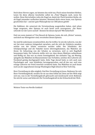 Die	
  Heckenschere	
  der	
  Rückschau	
  –	
  Neville	
  Goddard	
   5	
  
	
  
Doch	
  diese	
  Herren	
  sagen,	
  sie	
  könnten	
  das	
  nicht	
  tun,	
  Fluch	
  müsse	
  bestehen	
  bleiben.	
  
Lesen	
   Sie	
   diese	
   alberne	
   Geschichte	
   selbst	
   im	
   „Time“-­‐Magazin	
   nach,	
   wenn	
   Sie	
  
wollen.	
  Diese	
  Herrschaften	
  rufen	
  die	
  Engel	
  an,	
  damit	
  der	
  Fluch	
  bestehen	
  bleibe,	
  als	
  
ob	
  Engel	
  jemanden	
  verfluchen	
  könnten.	
  Niemand	
  dürfe	
  etwas	
  lesen,	
  was	
  Spinoza	
  
geschrieben	
  hat	
  –	
  und	
  der	
  gute	
  Philosoph	
  hat	
  vor	
  300	
  Jahren	
  gelebt!	
  
	
  
Die	
   Rabbiner,	
   die	
   seinerzeit	
   die	
   Verwünschung	
   ausgestoßen	
   haben,	
   sind	
   schon	
  
lange	
   vergessen,	
   aber	
   Spinoza	
   ist	
   auch	
   heute	
   noch	
   unvergessen.	
   „Die	
   Natur	
  
schreckt	
  vor	
  der	
  Leere	
  zurück“.	
  Kennen	
  Sie	
  diesen	
  Spruch?	
  Mit	
  Sicherheit!	
  
	
  
Und	
  von	
  wem	
  stammt	
  er?	
  Von	
  Baruch	
  de	
  Spinoza.	
  Leute,	
  die	
  sich	
  „Hirten“	
  nennen,	
  
und	
  doch	
  nur	
  Kleingeister	
  sind,	
  verurteilen	
  diesen	
  Spinoza.	
  
	
  
Sie	
  sind	
  für	
  jedermann	
  verantwortlich,	
  den	
  Sie	
  treffen.	
  So	
  wie	
  die	
  Lehrerin,	
  von	
  der	
  
wir	
  bei	
  einer	
  anderen	
  Gelegenheit	
  sprachen,	
  und	
  die	
  sich	
  der	
  Schülerin	
  annahm,	
  
welche	
   von	
   der	
   Schule	
   verwiesen	
   werden	
   sollte.	
   Der	
   Schulleiter,	
   der	
  
Schulpsychologe	
   und	
   die	
   Fakultät	
   waren	
   übereingekommen,	
   das	
   Mädchen	
   am	
  
ihrem	
   16.	
   Geburtstag	
   von	
   der	
   Schulen	
   zu	
   verweisen,	
   weil	
   es	
   sich	
   flegelhaft	
  
benommen	
  hatte.	
  Die	
  Lehrerin	
  stellte	
  sich	
  vor,	
  dass	
  dieses	
  Mädchen	
  aufmerksam	
  
und	
   fleißig	
   sei.	
   Das	
   war	
   an	
   einem	
   Sonntagabend.	
   Am	
   nächsten	
   Tag,	
   am	
   Montag,	
  
spiegelte	
  das	
  Mädchen	
  im	
  Klassenzimmer	
  das	
  Verhalten,	
  welches	
  ihre	
  Lehrerin	
  am	
  
Vorabend	
   geistig	
   durchgespielt	
   hatte.	
   Zehn	
   Tage	
   darauf	
   hatte	
   es	
   sich	
   auch	
   zum	
  
Psychologen	
   und	
   	
   zum	
   Schulleiter	
   herumgesprochen,	
   und	
   all	
   das	
   nur,	
   weil	
   eine	
  
einzige	
  Lehrerin	
  ein	
  Urteil	
  innerlich	
  revidierte	
  hatte.	
  Das	
  Mädchen	
  ist	
  auch	
  heute	
  
noch	
  an	
  der	
  angesehenen	
  George	
  Washington	
  High	
  School	
  in	
  New	
  York	
  City.	
  
	
  
Ihrer	
  Vorstellung	
  ist	
  alles	
  möglich.	
  Und	
  Ihre	
  Vorstellung	
  ist	
  Jesus.	
  Bedienen	
  Sie	
  sich	
  
Ihrer	
  Vorstellungskraft,	
  wecken	
  Sie	
  sie	
  aus	
  dem	
  Schlaf	
  auf,	
  denn	
  auf	
  der	
  Welt	
  zeigt	
  
sich	
  nur,	
  was	
  in	
  der	
  Vorstellungskraft	
  gebraucht	
  und	
  missbraucht	
  wird.	
  Bedienen	
  
Sie	
  sich	
  ihr	
  weise	
  und	
  liebevoll.	
  Die	
  Vorstellungskraft	
  ist	
  die	
  Erlöserkraft	
  der	
  Welt.	
  
	
  
	
  
	
  
Weitere	
  Texte	
  von	
  Neville	
  Goddard	
  
	
  
 