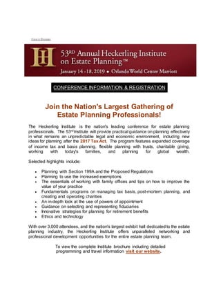 View in Browser
CONFERENCE INFORMATION & REGISTRATION
Join the Nation's Largest Gathering of
Estate Planning Professionals!
The Heckerling Institute is the nation's leading conference for estate planning
professionals. The 53rd Institute will provide practical guidance on planning effectively
in what remains an unpredictable legal and economic environment, including new
ideas for planning after the 2017 Tax Act. The program features expanded coverage
of income tax and basis planning, flexible planning with trusts, charitable giving,
working with today's families, and planning for global wealth.
Selected highlights include:
 Planning with Section 199A and the Proposed Regulations
 Planning to use the increased exemptions
 The essentials of working with family offices and tips on how to improve the
value of your practice
 Fundamentals programs on managing tax basis, post-mortem planning, and
creating and operating charities
 An in-depth look at the use of powers of appointment
 Guidance on selecting and representing fiduciaries
 Innovative strategies for planning for retirement benefits
 Ethics and technology
With over 3,000 attendees, and the nation's largest exhibit hall dedicated to the estate
planning industry, the Heckerling Institute offers unparalleled networking and
professional development opportunities for the entire estate planning team.
To view the complete Institute brochure including detailed
programming and travel information visit our website.
 
