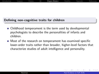 Introduction   Lessons        History   IQ   Origins Modern   Stability       Appendix       References




  Deﬁning non-cognitive traits for children

          Childhood temperament is the term used by developmental
          psychologists to describe the personalities of infants and
          children.
          Most of the research on temperament has examined speciﬁc
          lower-order traits rather than broader, higher-level factors that
          characterize studies of adult intelligence and personality.




                    Heckman                                   Hard Evidence on Soft Skills
 