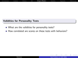 Introduction   Lessons        History   IQ   Origins Modern   Stability       Appendix       References




  Validities for Personality Tests

          What are the validities for personality tests?
          How correlated are scores on these tests with behaviors?




                    Heckman                                   Hard Evidence on Soft Skills
 