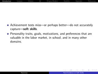 Introduction   Lessons        History   IQ   Origins Modern   Stability       Appendix       References




          Achievement tests miss—or perhaps better—do not accurately
          capture—soft skills.
          Personality traits, goals, motivations, and preferences that are
          valuable in the labor market, in school, and in many other
          domains.




                    Heckman                                   Hard Evidence on Soft Skills
 