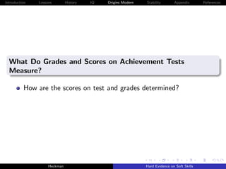 Introduction   Lessons        History   IQ   Origins Modern   Stability       Appendix       References




  What Do Grades and Scores on Achievement Tests
  Measure?

          How are the scores on test and grades determined?




                    Heckman                                   Hard Evidence on Soft Skills
 