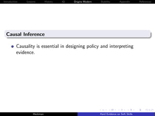 Introduction   Lessons        History   IQ   Origins Modern   Stability       Appendix       References




  Causal Inference

          Causality is essential in designing policy and interpreting
          evidence.




                    Heckman                                   Hard Evidence on Soft Skills
 