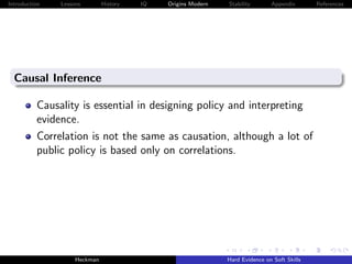 Introduction   Lessons        History   IQ   Origins Modern   Stability       Appendix       References




  Causal Inference

          Causality is essential in designing policy and interpreting
          evidence.
          Correlation is not the same as causation, although a lot of
          public policy is based only on correlations.




                    Heckman                                   Hard Evidence on Soft Skills
 