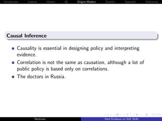 Introduction   Lessons        History   IQ   Origins Modern   Stability       Appendix       References




  Causal Inference

          Causality is essential in designing policy and interpreting
          evidence.
          Correlation is not the same as causation, although a lot of
          public policy is based only on correlations.
          The doctors in Russia.




                    Heckman                                   Hard Evidence on Soft Skills
 