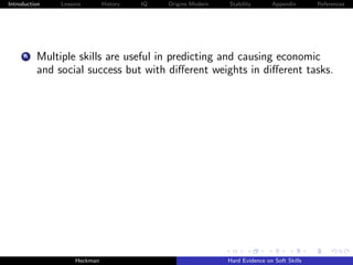Introduction   Lessons        History   IQ   Origins Modern   Stability       Appendix       References




     A    Multiple skills are useful in predicting and causing economic
          and social success but with diﬀerent weights in diﬀerent tasks.




                    Heckman                                   Hard Evidence on Soft Skills
 