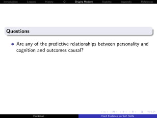 Introduction   Lessons        History   IQ   Origins Modern   Stability       Appendix       References




  Questions

          Are any of the predictive relationships between personality and
          cognition and outcomes causal?




                    Heckman                                   Hard Evidence on Soft Skills
 