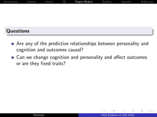 Introduction   Lessons        History   IQ   Origins Modern   Stability       Appendix       References




  Questions

          Are any of the predictive relationships between personality and
          cognition and outcomes causal?
          Can we change cognition and personality and aﬀect outcomes
          or are they ﬁxed traits?




                    Heckman                                   Hard Evidence on Soft Skills
 