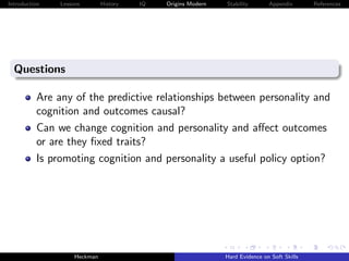 Introduction   Lessons        History   IQ   Origins Modern   Stability       Appendix       References




  Questions

          Are any of the predictive relationships between personality and
          cognition and outcomes causal?
          Can we change cognition and personality and aﬀect outcomes
          or are they ﬁxed traits?
          Is promoting cognition and personality a useful policy option?




                    Heckman                                   Hard Evidence on Soft Skills
 