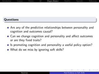 Introduction   Lessons        History   IQ   Origins Modern   Stability       Appendix       References




  Questions

          Are any of the predictive relationships between personality and
          cognition and outcomes causal?
          Can we change cognition and personality and aﬀect outcomes
          or are they ﬁxed traits?
          Is promoting cognition and personality a useful policy option?
          What do we miss by ignoring soft skills?




                    Heckman                                   Hard Evidence on Soft Skills
 
