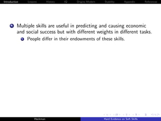 Introduction       Lessons        History   IQ   Origins Modern   Stability       Appendix       References




     A    Multiple skills are useful in predicting and causing economic
          and social success but with diﬀerent weights in diﬀerent tasks.
               i   People diﬀer in their endowments of these skills.




                        Heckman                                   Hard Evidence on Soft Skills
 