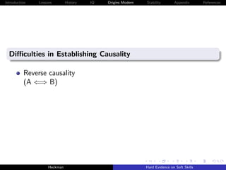 Introduction   Lessons        History   IQ   Origins Modern   Stability       Appendix       References




  Diﬃculties in Establishing Causality

          Reverse causality
          (A ⇐⇒ B)




                    Heckman                                   Hard Evidence on Soft Skills
 