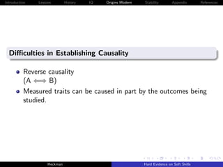 Introduction   Lessons        History   IQ   Origins Modern   Stability       Appendix       References




  Diﬃculties in Establishing Causality

          Reverse causality
          (A ⇐⇒ B)
          Measured traits can be caused in part by the outcomes being
          studied.




                    Heckman                                   Hard Evidence on Soft Skills
 