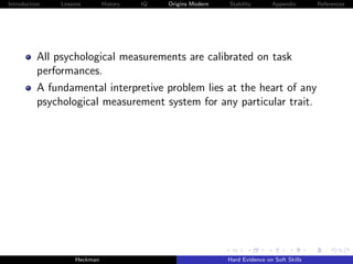 Introduction   Lessons        History   IQ   Origins Modern   Stability       Appendix       References




          All psychological measurements are calibrated on task
          performances.
          A fundamental interpretive problem lies at the heart of any
          psychological measurement system for any particular trait.




                    Heckman                                   Hard Evidence on Soft Skills
 