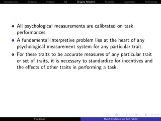 Introduction   Lessons        History   IQ   Origins Modern   Stability       Appendix       References




          All psychological measurements are calibrated on task
          performances.
          A fundamental interpretive problem lies at the heart of any
          psychological measurement system for any particular trait.
          For these traits to be accurate measures of any particular trait
          or set of traits, it is necessary to standardize for incentives and
          the eﬀects of other traits in performing a task.




                    Heckman                                   Hard Evidence on Soft Skills
 